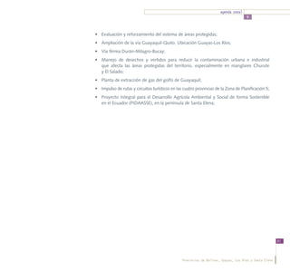 agenda zonal
                                                                                      5



•	 Evaluación y reforzamiento del sistema de áreas protegidas;
•	 Ampliación de la vía Guayaquil-Quito. Ubicación Guayas-Los Ríos;
•	 Vía férrea Durán-Milagro-Bucay;
•	 Manejo de desechos y vertidos para reducir la contaminación urbana e industrial
   que afecta las áreas protegidas del territorio, especialmente en manglares Churute
   y El Salado;
•	 Planta de extracción de gas del golfo de Guayaquil;
•	 Impulso de rutas y circuitos turísticos en las cuatro provincias de la Zona de Planificación 5;
•	 Proyecto Integral para el Desarrollo Agrícola Ambiental y Social de forma Sostenible
   en el Ecuador (PIDAASSE), en la península de Santa Elena;




                                                                                                         81




                                                 Provincias de Bolívar, Guayas, Los Ríos y Santa Elena
 