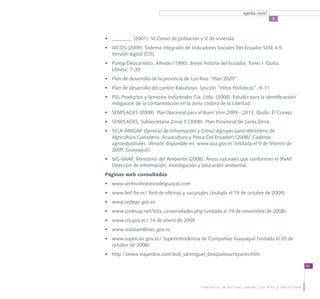 agenda zonal
                                                                                   5




•	 ________ (2001). VI Censo de población y V de vivienda.
•	 MCDS (2009). Sistema Integrado de Indicadores Sociales Del Ecuador SIISE 4.5.
   Versión digital (CD).
•	 Pareja Diezcanseco, Alfredo (1990). Breve historia del Ecuador, Tomo I. Quito,
   Libresa: 7-35.
•	 Plan de desarrollo de la provincia de Los Ríos “Plan 2020”.
•	 Plan de desarrollo del cantón Babahoyo. Sección “Hitos Históricos”, 9-11.
•	 PSI, Productos y Servicios Industriales Cía. Ltda. (2008). Estudio para la identificación/
   mitigación de la contaminación en la zona costera de la Libertad.
•	 SENPLADES (2009). Plan Nacional para el Buen Vivir 2009 - 2013. Quito: El Conejo.
•	 SENPLADES, Subsecretaría Zonal 5 (2008). Plan Provincial de Santa Elena.
•	 SICA-MAGAP (Servicio de Información y Censo Agropecuario-Ministerio de
   Agricultura Ganadería, Acuacultura y Pesca Del Ecuador) (2008). Cadenas
   agroindustriales. Versión disponible en: www.sica.gov.ec (visitada el 5 de febrero de
   2009, Guayaquil).
•	 SIG-SNAP, Ministerio del Ambiente (2008). Áreas naturales que conforman el SNAP.
   Dirección de información, investigación y educación ambiental.
Páginas web consultadas
•	 www.archivohistoricodelguayas.com
•	 www.bnf.fin.ec/ Red de oficinas y sucursales (visitada el 19 de octubre de 2009).
•	 www.cedege.gov.ec
•	 www.conesup.net/lista_universidades.php (visitada el 19 de noviembre de 2008).
•	 www.cnj.gov.ec/ 14 de enero de 2009
•	 www.redatam@inec.gov.ec
•	 www.supercias.gov.ec/ Superintendencia de Compañías Guayaquil (visitada el 20 de
   octubre de 2008)
•	 http://www.viajandox.com/boli_sanmiguel_bosquelosarrayanes.htm

                                                                                                      83




                                              Provincias de Bolívar, Guayas, Los Ríos y Santa Elena
 