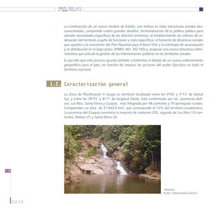 Agenda Zonal para
             el Buen Vivir




                 La construcción de un nuevo modelo de Estado, con énfasis en estas estructuras zonales des-
                 concentradas, comprende cuatro grandes desafíos: territorialización de la política pública para
                 atender necesidades específicas de los distintos territorios; el establecimiento de criterios de or-
                 denación del territorio a partir de funciones y roles específicos; el fomento de dinámicas zonales
                 que aporten a la concreción del Plan Nacional para el Buen Vivir y la estrategia de acumulación
                 y re-distribución en el largo plazo; (PNBV: 401; RO 165) y, propiciar una nueva estructura admi-
                 nistrativa que articule la gestión de las intervenciones públicas en los territorios zonales.
                 Es por ello que este proceso apunta también a fomentar el debate de un nuevo ordenamiento
                 geopolítico para el país, en función de mejorar las acciones del poder Ejecutivo en todo el
                 territorio nacional.



           1.2. Caracterización general
                 La Zona de Planificación 5 ocupa un territorio localizado entre los 0°50’ y 3°13’ de latitud
                 Sur, y entre los 78°51’ y 81°1’ de longitud Oeste. Está conformada por las provincias Bolí-
                 var, Los Ríos, Santa Elena y Guayas, está integrada por 48 cantones y 70 parroquias rurales.
                 Comprenden un área de 31.642,9 km², que corresponde al 12% del territorio ecuatoriano.
                 La provincia del Guayas concentra la mayoría de cantones (25), seguida de Los Ríos (13 can-
                 tones), Bolívar (7) y Santa Elena (3).




8




                                                                                        Altamira
                                                                                        Autor: Subsecretaría Zonal 5


    2010
 