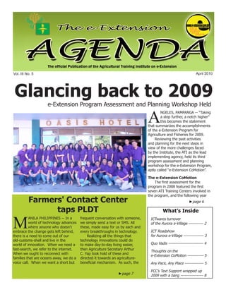 e-Extension Agenda April 2010




Vol. III No. 5                                                                                                April 2010




Glancing back to 2009
                    e-Extension Program Assessment and Planning Workshop Held

              A
                                                                                       NGELES, PAMPANGA -- “Taking
                                                                                       a step further, a notch higher”
                                                                                       this becomes the statement
                                                                               that summarizes the accomplishments
                                                                               of the e-Extension Program for
                                                                               Agriculture and Fisheries for 2009.
                                                                                    Reviewing the past activities
                                                                               and planning for the next steps in
                                                                               view of the more challenges faced
                                                                               by the Institute, the ATI as the lead
                                                                               implementing agency, held its third
                                                                               program assessment and planning
                                                                               workshop for the e-Extension Program,
                                                                               aptly called “e-Extension CoMotion”.

                                                                               The e-Extension CoMotion
                                                                                   The first assessment for the
                                                                               program in 2008 featured the first
                                                                               seven ATI Training Centers involved in
                                                                               the program, and the following year
          Farmers' Contact Center                                                                         ►page 6

                taps PLDT                                                               What’s Inside


M
          ANILA PHILIPPINES -- In a      frequent conversation with someone,    ICTwares turnover
          world of technology advances   we simply send a text or SMS. All      of the Aurora e-Village ----------- 2
          where anyone who doesn’t       these, made easy for us by each and
embrace the change gets left behind,     every breakthroughs in technology.     ICT Roadshow
there is a need to come out of our           Realizing all the things that      for Aurora e-Village --------------- 3
old-customs-shell and live in the        technology innovations could do
world of innovation. When we need a      to make day-to-day living easier,      Quo Vadis -------------------------- 4
fast-search, we refer to the internet.   then Agriculture Secretary Arthur
                                                                                Thoughts on the
When we ought to reconnect with          C. Yap took hold of these and
                                                                                e-Extension CoMotion ------------ 5
families that are oceans away, we do a   directed it towards an agriculture-
voice call. When we want a short but     beneficial mechanism. As such, the     Any Pace, Any Place -------------- 5

                                                                                FCC’s Text Support wrapped up
                                                               ►page 7          2009 with a bang ----------------- 8
                                                                                                                         1
 