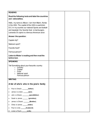 READING
Read the following texts and label the countries
and nationalities.
Hello, my name is Allison. I am from Miami, florida
in the USA. The capital of the USA is washinton
D.C. In my countrie our national Sports are football
and baseball. Our favorite food is hamburgers.
Leonardo Di caprio is a famous American actor.
Answer the question:
Capital city?
National sport?
Favorite food?
Famous person?
Listen to Mister´s reading and then read the
before text.
SPEAKING
Tell Something about your favourite country:
o Country
o Capital
o Food
o National sport
Famous person
WRITING
A list of who's who in the jone's family
 Paul is Chloe's _______(father).
 James is Linda's ______(son).
 John is Chloe's ________(grandfather).
 Sarah is James ______ (grandma).
 James is Chloe's _______(Brother).
 Chloe id James ______(sister).
 Paul is Linda ______(husband).
 Linda is Paul's ______(wife).
 