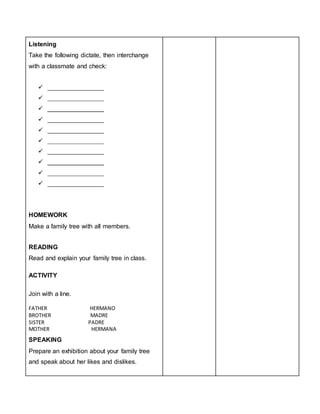 Listening
Take the following dictate, then interchange
with a classmate and check:
 ________________
 ________________
 ________________
 ________________
 ________________
 ________________
 ________________
 ________________
 ________________
 ________________
HOMEWORK
Make a family tree with all members.
READING
Read and explain your family tree in class.
ACTIVITY
Join with a line.
FATHER HERMANO
BROTHER MADRE
SISTER PADRE
MOTHER HERMANA
SPEAKING
Prepare an exhibition about your family tree
and speak about her likes and dislikes.
 