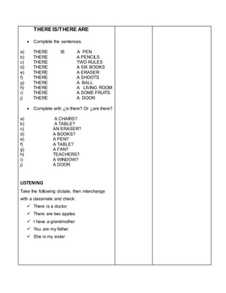 THERE IS/THERE ARE
 Complete the sentences.
a) THERE IS A PEN
b) THERE A PENCILS
c) THERE TWO RULES
d) THERE A SIX BOOKS
e) THERE A ERASER
f) THERE A SHOOTS
g) THERE A BALL
h) THERE A LIVING ROOM
i) THERE A SOME FRUITS
j) THERE A DOOR
 Complete with ¿is there? Or ¿are there?
a) A CHAIRS?
b) A TABLE?
c) AN ERASER?
d) A BOOKS?
e) A PEN?
f) A TABLE?
g) A FAN?
h) TEACHERS?
i) A WINDOW?
j) A DOOR
LISTENING
Take the following dictate, then interchange
with a classmate and check:
 There is a doctor
 There are two apples
 I have a grandmother
 You are my father
 She is my sister
 