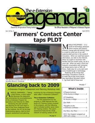 e-Extension Agenda April 2010




Vol. III No. 5                                                                                                     April 2010

             Farmers' Contact Center
                   taps PLDT
                                                                                    M
                                                                                              ANILA PHILIPPINES -- In a
                                                                                              world of technology advances
                                                                                              where anyone who doesn’t
                                                                                    embrace change gets left behind, there
                                                                                    is a need to come out of our old-
                                                                                    customs-shell and live in the world of
                                                                                    innovation. When we need fast-search
                                                                                    information, we refer to the internet.
                                                                                    When we ought to reconnect with
                                                                                    families that are oceans away, we do a
                                                                                    voice call. When we want a short but
                                                                                    frequent conversation with someone,
                                                                                    we simply send a text or SMS. All
                                                                                    these, made easy for us by each and
                                                                                    every breakthrough in technology.
                                                                                         Realizing all the things that
                                                                                    technology innovations could do
                                                                                    to make day-to-day living easier,
                                                                                    then Agriculture Secretary Arthur
The signing of contract with PLDT was lead by then DA-Secretary Arthur C. Yap and   C. Yap took hold of these and
Secretary Bernie G. Fondevilla


  Glancing back to 2009                                                                                        ►page 7


    e-Extension Program Assessment and Planning Workshop Held                                What’s Inside


A
        NGELES, PAMPANGA -- “Taking         workshop for the e-Extension Program,    ICTwares turnover
        a step further, a notch higher”     aptly called “e-Extension CoMotion”.     of the Aurora e-Village ----------- 2
        this becomes the statement
that summarizes the accomplishments         The e-Extension CoMotion                 ICT Roadshow
of the e-Extension Program for                   The first assessment for the        for Aurora e-Village --------------- 3
Agriculture and Fisheries for 2009.         program in 2008 featured the first
                                                                                     Quo Vadis -------------------------- 4
     Reviewing the past activities          seven ATI Training Centers involved
and planning for the next steps in          in the program, and the following        Thoughts on the
view of the more challenges faced           year it included another seven more      e-Extension CoMotion ------------ 5
by the Institute, the ATI as the lead       ATI Training Centers. This year’s
implementing agency, held its third         assessment featured the whole            Any Pace, Any Place -------------- 5
program assessment and planning             network of training centers of ATI
                                                                                     FCC’s Text Support wrapped up
                                                                     ►page 6         2009 with a bang ----------------- 8
                                                                                                                              1
 