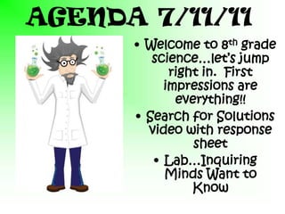 AGENDA 7/11/11
      • Welcome to 8th grade
         science…let’s jump
            right in. First
           impressions are
             everything!!
      • Search for Solutions
        video with response
                sheet
         • Lab…Inquiring
           Minds Want to
                Know
 