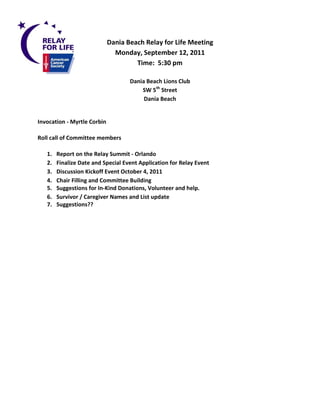 Dania Beach Relay for Life Meeting
                               Monday, September 12, 2011
                                      Time: 5:30 pm

                                    Dania Beach Lions Club
                                        SW 5th Street
                                         Dania Beach


Invocation - Myrtle Corbin

Roll call of Committee members

   1.   Report on the Relay Summit - Orlando
   2.   Finalize Date and Special Event Application for Relay Event
   3.   Discussion Kickoff Event October 4, 2011
   4.   Chair Filling and Committee Building
   5.   Suggestions for In-Kind Donations, Volunteer and help.
   6.   Survivor / Caregiver Names and List update
   7.   Suggestions??
 