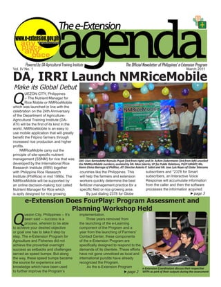 Vol. IV No. 1                                                                                                                       March 2011

DA, IRRI Launch NMRiceMobile
Make its Global Debut

Q
         UEZON CITY, Philippines
         -- The Nutrient Manager for
         Rice Mobile or NMRiceMobile
which was launched in line with the
celebration on the 24th Anniversary
of the Department of Agriculture-
Agricultural Training Institute (DA-
ATI) will be the first of its kind in the
world. NMRiceMobile is an easy to
use mobile application that will greatly
benefit the Filipino farmers through
increased rice production and higher
profits.
     NMRiceMobile carry out the
principle of site-specific nutrient
management (SSNM) for rice that was         DA’s Usec Bernadette Romulo-Puyat (3rd from right) and Dr. Achim Dobermann (3rd from left) unveiled
developed by the International Rice         the NMRiceMobile numbers, assisted by Mr. Mon Isberto, VP for Public Relations, PLDT-SMART, Ms.
Research Institute (IRRI) together          Karen Eloisa Barroga of PhilRice, ATI Director Asterio P. Saliot and Mr. Jose Luis Reyes of Globe Telecoms
with Philippine Rice Research               countries like the Philippines. This                   subscribers and *2378 for Smart
Institute (PhilRice) in mid 1990s. The      will help the farmers and extension                    subscribers, an Interactive Voice
NMRiceMobile will be supported by           workers quickly determine the best                     Response will accumulate information
an online decision-making tool called       fertilizer management practice for a                   from the caller and then the software
Nutrient Manager for Rice which             specific field or rice growing area.                   processes the information acquired
is aptly designed for rice growing                By just dialing 2378 for Globe                                                ►page 3

       e-Extension Does FourPlay: Program Assessment and
                    Planning Workshop Held

Q
        uezon City, Philippines -- It’s     implementation.
        been said -- success is a                Three years removed from
        process, wherein to be able         the launching of the e-Learning
to achieve your desired objective           component of the Program and a
or goal one has to take it step by          year from the launching of Farmers’
step. The e-Extension Program for           Contact Center, these components
Agriculture and Fisheries did not           of the e-Extension Program are
achieve the proverbial overnight            specifically designed to respond to the
success as setbacks and challenges          demands of its clientele. These efforts
served as speed bumps. But along            have not gone unnoticed as local and
the way, these speed bumps became           international pundits have already
the source for experience and               recognized the Program.
knowledge which have been used                   As the e-Extension Program         e-Extension Coordinators discuss their respective
to further improve the Program’s                                         ►page 2 WFPs as part of their outputs during the assessment
                                                                                           e-Extension Agenda March 201
                                                                                                                      1                           1
 