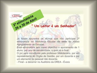 “  Um Leitor é um Sonhador” 2ª eliminatória 26 a 30 de Abril Já foram apurados os alunos que irão participar 2ª eliminatória na Biblioteca Escolar da sede do nosso Agrupamento de Escolas.  Esta eliminatória tem como objectivo o apuramento de 1 aluno, por ano de escolaridade, o qual irá à final.  O júri será constituído pelo professor bibliotecário, por um representante do Órgão de Gestão, por um docente e por um elemento do pessoal não docente. - Final - a decorrer no Auditório da DREA - Évora  