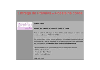Entrega de Prémios – Poesia na corda

         18 abril , 18h00


         Entrega dos Prémios do concurso Poesia na Corda


         Ainda no âmbito da 10ª edição da Poesia à Mesa, serão entregues os prémios aos
         vencedores do Concurso POESIA NA CORDA.


         Este concurso é uma iniciativa conjunta da Biblioteca Municipal e da Associação de Jovens
         Ecos Urbanos de S. João da Madeira que tem por objectivo incentivar o gosto pela poesia e
         está subordinado aos temas ambiente, amor, indústria/comunidade e outros.


         O Prémio será atribuído ao 1º classificado em cada uma das seguintes categorias:
         • Criança – até aos 12 anos
         • Jovens – dos 12 aos 25 anos
         • Adultos – mais de 25 anos


         Local: Sala Infantil
 