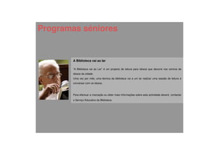 Programas séniores


       A Biblioteca vai ao lar

       “A Biblioteca vai ao Lar” é um projecto de leitura para idosos que decorre nos centros de
       idosos da cidade.
       Uma vez por mês, uma técnica da biblioteca vai a um lar realizar uma sessão de leitura e
       conversar com os idosos.



       Para efectuar a marcação ou obter mais informações sobre esta actividade deverá contactar

       o Serviço Educativo da Biblioteca.
 