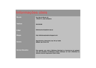 Informações úteis
Morada              Rua Alão de Morais, 36
                    3700-021 S. João da Madeira



Telefone            256 200 890




E.Mail              bibliotecamunicipal@cm-sjm.pt



Blogue              http://bibliotecasjmadeira.blogspot.com/



                    Segunda-feira a Sexta-feira: das 10h às 18,30h
Horário             Sábado: das 10h às 13h




Serviço Educativo   Para agendar uma visita à Biblioteca Municipal ou inscrever-se em qualquer
                    uma das atividades da Biblioteca poderá endereçar um mail à Biblioteca ou
                    telefonar (técnica responsável Arlete Leitão)
 