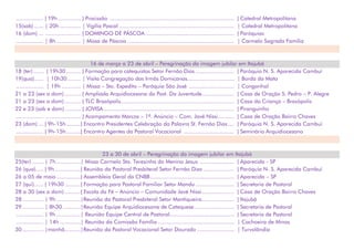 ................. | 19h .............. | Procissão ............................................................................. | Catedral Metropolitana
15(sab)...... | 20h ............. | Vigília Pascal ....................................................................... | Catedral Metropolitana
16 (dom) ... ...................... | DOMINGO DE PÁSCOA ....................................................... | Paróquias
................. | 8h ............... | Missa de Páscoa .................................................................. | Carmelo Sagrada Família
16 de março a 23 de abril – Peregrinação da imagem jubilar em Itajubá
18 (ter) ...... | 19h30 ......... | Formação para catequistas Setor Fernão Dias ........................ | Paróquia N. S. Aparecida Cambuí
19(qua)...... | 10h30 ........ | Visita Congregação das Irmãs Domicanas............................. | Borda da Mata
................. | 19h ............ | Missa – Sto. Expedito – Paróquia São José ............................ | Congonhal
21 a 23 (sex a dom) .......... | Ampliada Arquidiocesana da Past. Da Juventude.................... | Casa de Oração S. Pedro – P. Alegre
21 a 23 (sex a dom) .......... | TLC Brazópolis...................................................................... | Casa da Criança – Brazópolis
22 e 23 (sab e dom).......... | JOVISA................................................................................. | Piranguinho
................. ...................... | Acampamento Marcos – 1º. Anúncio – Com. Javé Nissi.......... | Casa de Oração Bairro Chaves
23 (dom) ... | 9h-15h.........| Encontro Presidentes Celebração da Palavra St. Fernão Dias.... | Paróquia N. S. Aparecida Cambuí
................. | 9h-15h.........| Encontro Agentes da Pastoral Vocacional ............................... | Seminário Arquidiocesano
23 a 30 de abril – Peregrinação da imagem jubilar em Itajubá
25(ter) ....... | 7h ...............| Missa Carmelo Sta. Teresinha do Menino Jesus ..................... | Aparecida - SP
26 (qua)..... | 9h................| Reunião da Pastoral Presbiteral Setor Fernão Dias ................... | Paróquia N. S. Aparecida Cambuí
26 a 05 de maio...............| Assembleia Geral da CNBB.................................................... | Aparecida – SP
27 (qui)...... | 19h30 ..........| Formação para Pastoral Familiar Setor Mandu ........................ | Secretaria de Pastoral
28 a 30 (sex a dom) ..........| Escola da Fé – Anúncio – Comunidade Javé Nissi.................... | Casa de Oração Bairro Chaves
28 ............. | 9h ...............|Reunião da Pastoral Presbiteral Setor Mantiqueira.................... | Itajubá
29 ............. | 8h30 ...........|Reunião Equipe Arquidiocesana de Catequese......................... | Secretaria de Pastoral
................. | 9h ...............| Reunião Equipe Central de Pastoral........................................ | Secretaria de Pastoral
................. | 14h .............| Reunião da Comissão Família ............................................... | Cachoeira de Minas
30 ............. |manhã..........|Reunião da Pastoral Vocacional Setor Dourado ....................... | Turvolândia
 