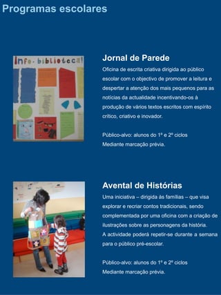 Programas escolares



                  Jornal de Parede
                  Oficina de escrita criativa dirigida ao público
                  escolar com o objectivo de promover a leitura e
                  despertar a atenção dos mais pequenos para as
                  notícias da actualidade incentivando-os à
                  produção de vários textos escritos com espírito
                  crítico, criativo e inovador.


                  Público-alvo: alunos do 1º e 2º ciclos
                  Mediante marcação prévia.




                  Avental de Histórias
                  Uma iniciativa – dirigida às famílias – que visa
                  explorar e recriar contos tradicionais, sendo
                  complementada por uma oficina com a criação de
                  ilustrações sobre as personagens da história.
                  A actividade poderá repetir-se durante a semana
                  para o público pré-escolar.


                  Público-alvo: alunos do 1º e 2º ciclos
                  Mediante marcação prévia.
 