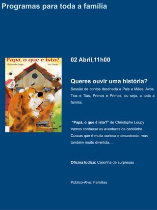 Programas para toda a família




                  02 Abril,11h00


                  Queres ouvir uma história?
                  Sessão de contos destinada a Pais e Mães, Avós,
                  Tios e Tias, Primos e Primas, ou seja, a toda a
                  família.




                   “Papá, o que é isto?” de Christophe Loupy
                  Vamos conhecer as aventuras da cadelinha
                  Cuscas que é muita curiosa e desastrada, mas
                  também muito divertida…




                  Oficina lúdica: Caixinha de surpresas




                  Público-Alvo: Famílias
 