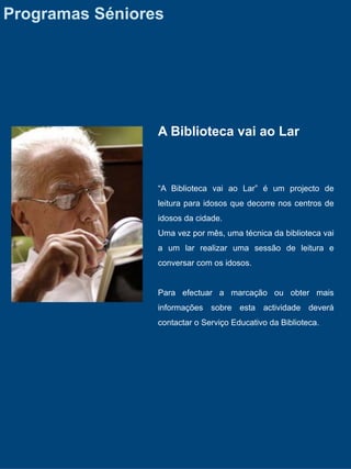 Programas Séniores




                 A Biblioteca vai ao Lar



                 “A Biblioteca vai ao Lar” é um projecto de
                 leitura para idosos que decorre nos centros de
                 idosos da cidade.
                 Uma vez por mês, uma técnica da biblioteca vai
                 a um lar realizar uma sessão de leitura e
                 conversar com os idosos.


                 Para efectuar a marcação ou obter mais
                 informações sobre esta actividade deverá
                 contactar o Serviço Educativo da Biblioteca.
 