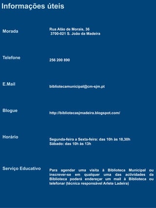 Informações úteis

                    Rua Alão de Morais, 36
Morada              3700-021 S. João da Madeira




Telefone            256 200 890




E.Mail              bibliotecamunicipal@cm-sjm.pt




Blogue              http://bibliotecasjmadeira.blogspot.com/




Horário             Segunda-feira a Sexta-feira: das 10h às 18,30h
                    Sábado: das 10h às 13h




Serviço Educativo   Para agendar uma visita à Biblioteca Municipal ou
                    inscrever-se em qualquer uma das actividades da
                    Biblioteca poderá endereçar um mail à Biblioteca ou
                    telefonar (técnica responsável Arlete Ladeira)
 