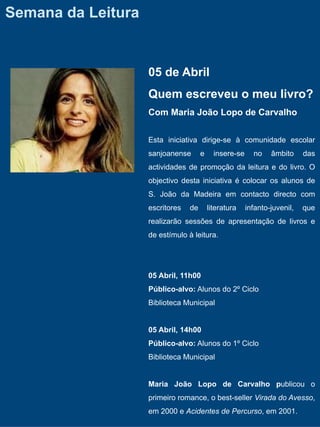 Semana da Leitura


                    05 de Abril
                    Quem escreveu o meu livro?
                    Com Maria João Lopo de Carvalho


                    Esta iniciativa dirige-se à comunidade escolar
                    sanjoanense       e     insere-se     no    âmbito     das
                    actividades de promoção da leitura e do livro. O
                    objectivo desta iniciativa é colocar os alunos de
                    S. João da Madeira em contacto directo com
                    escritores   de       literatura    infanto-juvenil,   que
                    realizarão sessões de apresentação de livros e
                    de estímulo à leitura.




                    05 Abril, 11h00
                    Público-alvo: Alunos do 2º Ciclo
                    Biblioteca Municipal


                    05 Abril, 14h00
                    Público-alvo: Alunos do 1º Ciclo
                    Biblioteca Municipal


                    Maria João Lopo de Carvalho publicou o
                    primeiro romance, o best-seller Virada do Avesso,
                    em 2000 e Acidentes de Percurso, em 2001.
 