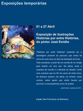 Exposições temporárias




                01 a 27 Abril

                Exposição de ilustrações
                Histórias por entre Histórias,
                do pintor José Emídio


                “Histórias por entre Histórias" pretende ser a
                abordagem possível do percurso que iniciei há
                cerca de onze anos na área da ilustração de livros.
                Tudo aconteceu a partir de um convite de um amigo
                para ilustrar um livro seu. Na altura, entre a
                surpresa do convite e o aliciante do desafio, iniciei
                uma aventura que ao fim de cerca de trinta livros,
                de diversos autores, me deixa, no mínimo, muito
                curioso, sobre aquilo que ainda haverá por
                percorrer e eventualmente como irá acabar.

                                            José Emídio, Janeiro de 2011.




                Local: Sala Polivalente da Biblioteca
 