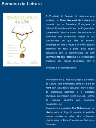 Semana da Leitura

                    A 5ª edição da Semana da Leitura é uma
                    iniciativa do Plano Nacional de Leitura em
                    parceria com a Sociedade Portuguesa de
                    Ciências Florestais e a Ordem dos Engenheiros,
                    que pretende dinamizar as escolas, estimulando
                    dinâmicas que evidenciem, nestas e nas
                    comunidades        em   que    elas    se     inserem,
                    ambientes em que a leitura e os livros estejam
                    presentes em toda a parte. Esta edição
                    conjuga-se com a comemoração do Ano
                    Internacional das Florestas e a preocupação
                    crescente das nossas sociedades com o


                    ambiente e a sustentabilidade.




                    No concelho de S. João da Madeira, a Semana
                    da Leitura será dinamizada entre 04 e 08 de
                    Abril com actividades conjuntas entre a Rede
                    de   Bibliotecas    Escolares    e     a    Biblioteca
                    Municipal, que incluem Feiras do Livro, Partilha
                    de   Leituras,      Encontro     com        Escritores,
                    Exposições, etc.
                    Destacamos a actividade Em Sintonia com os
                    Livros, onde ao logo da semana se poderão
                    escutar histórias na rádio, pelos professores
                    bibliotecários da Rede Concelhia de Bibliotecas
                    Escolares.
 
