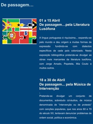 De passagem…


               01 a 15 Abril
               De passagem…pela Literatura
               Lusófona

               A língua portuguesa é riquíssima... expandiu-se
               pelo mundo e deu origem a muitas formas de
               expressão        fundindo-se        com    dialectos
               específicos de cada país colonizado. Nesta
               exposição bibliográfica pretende-se divulgar as
               obras mais marcantes da literatura lusófona,
               com Jorge Amado, Pepetela, Mia Couto e
               muitos outros.




               18 a 30 de Abril
               De passagem... pela Música de
               Intervenção

               Pretende-se      divulgar      um     conjunto   de
               documentos, sobretudo cd-áudios, de música
               denominada de “intervenção ou de protesto”
               com canções populares, que nos anos 60 e 70
               do século XX, tentavam denunciar problemas de
               ordem social, política e económica.
 