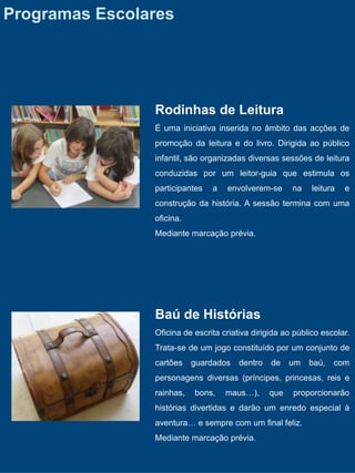 Programas Escolares




                Rodinhas de Leitura
                É uma iniciativa inserida no âmbito das acções de
                promoção da leitura e do livro. Dirigida ao público
                infantil, são organizadas diversas sessões de leitura
                conduzidas por um leitor-guia que estimula os
                participantes   a   envolverem-se      na    leitura   e
                construção da história. A sessão termina com uma
                oficina.
                Mediante marcação prévia.




                Baú de Histórias
                Oficina de escrita criativa dirigida ao público escolar.
                Trata-se de um jogo constituído por um conjunto de
                cartões    guardados    dentro   de    um   baú,   com
                personagens diversas (príncipes, princesas, reis e
                rainhas,   bons,    maus…),      que   proporcionarão
                histórias divertidas e darão um enredo especial à
                aventura… e sempre com um final feliz.
                Mediante marcação prévia.
 