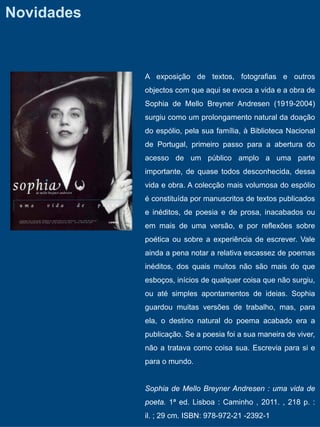 Novidades



            A exposição de textos, fotografias e outros
            objectos com que aqui se evoca a vida e a obra de
            Sophia de Mello Breyner Andresen (1919-2004)
            surgiu como um prolongamento natural da doação
            do espólio, pela sua família, à Biblioteca Nacional
            de Portugal, primeiro passo para a abertura do
            acesso de um público amplo a uma parte
            importante, de quase todos desconhecida, dessa
            vida e obra. A colecção mais volumosa do espólio
            é constituída por manuscritos de textos publicados
            e inéditos, de poesia e de prosa, inacabados ou
            em mais de uma versão, e por reflexões sobre
            poética ou sobre a experiência de escrever. Vale
            ainda a pena notar a relativa escassez de poemas
            inéditos, dos quais muitos não são mais do que
            esboços, inícios de qualquer coisa que não surgiu,
            ou até simples apontamentos de ideias. Sophia
            guardou muitas versões de trabalho, mas, para
            ela, o destino natural do poema acabado era a
            publicação. Se a poesia foi a sua maneira de viver,
            não a tratava como coisa sua. Escrevia para si e
            para o mundo.


            Sophia de Mello Breyner Andresen : uma vida de
            poeta. 1ª ed. Lisboa : Caminho , 2011. , 218 p. :
            il. ; 29 cm. ISBN: 978-972-21 -2392-1
 