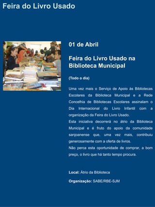 Feira do Livro Usado




                  01 de Abril

                  Feira do Livro Usado na
                  Biblioteca Municipal

                  (Todo o dia)

                  Uma vez mais o Serviço de Apoio às Bibliotecas
                  Escolares da Biblioteca Municipal e a Rede
                  Concelhia de Bibliotecas Escolares assinalam o
                  Dia   Internacional   do     Livro   Infantil    com    a
                  organização da Feira do Livro Usado.
                  Esta iniciativa decorrerá no átrio da Biblioteca
                  Municipal e é fruto do apoio da comunidade
                  sanjoanense    que,   uma     vez    mais,      contribuiu
                  generosamente com a oferta de livros.
                  Não perca esta oportunidade de comprar, a bom
                  preço, o livro que há tanto tempo procura.



                  Local: Átrio da Biblioteca

                  Organização: SABE/RBE-SJM
 