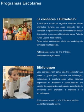 Programas Escolares


                Já conheces a Biblioteca?
                A biblioteca municipal organiza diversas visitas
                orientadas durante as quais pretende dar a
                conhecer o riquíssimo fundo documental ao dispor
                dos utentes, com especial incidência para a Sala do
                Fundo Local e José Moreira.
                Estas visitas contemplam ainda um workshop de
                formação de utilizadores.


                Público-alvo: alunos do 1º e 2º Ciclos
                Mediante marcação prévia.




                Biblio-paper
                Esta actividade tem como objectivo estimular nos
                jovens o gosto pela pesquisa da informação,
                incitando-os à aventura pelos vários recursos
                disponíveis na Biblioteca e conduzindo-os, em
                espírito de cooperação e entreajuda, à resolução de
                problemas    que    exercitem   a   memória     e   a
                aprendizagem.


                Público-alvo: alunos do 1º e 2º Ciclos e famílias
                Mediante marcação prévia.
 