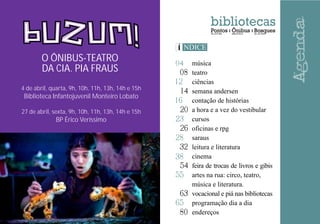 12
14
16
20
23
26
28
32
38
54
55
63
80
65
04
08
música
teatro
ciências
semana andersen
contação de histórias
a hora e a vez do vestibular
cursos
oficinas e rpg
saraus
leitura e literatura
cinema
feira de trocas de livros e gibis
artes na rua: circo, teatro,
música e literatura.
vocacional e piá nas bibliotecas
programação dia a dia
endereços
4 de abril, quarta, 9h, 10h, 11h, 13h, 14h e 15h
Biblioteca Infantojuvenil Monteiro Lobato
27 de abril, sexta, 9h, 10h, 11h, 13h, 14h e 15h
BP Érico Veríssimo
O ÔNIBUS-TEATRO
DA CIA. PIA FRAUS
 