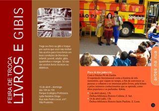 54 55
LIVROSEGIBIS
FEIRADETROCA
Traga seu livro ou gibi e troque
por outros que você não tenha!
São aceitos para troca livros em
boas condições de literatura
infantil, juvenil, adulto, gibis,
quadrinhos e mangas. Só não
são aceitos livros técnicos ou
didáticos.
15 de abril – domingo
das 10h às 15h
Parque Ecológico Professora
Lydia Natalízio Diogo
Rua João Pedro Lecor, s/nº.
Vila Prudente.
Para lá das palavras
l
l
Com o Núcleo Pé de Zamba
O espetáculo literomusical conta a história de três
menestréis, que viajam no tempo, a fim de convencer as
pessoas a voltarem a se interessar pelos livros, pela leitura
e pelos inúmeros conhecimentos que se aprende, como
ditos populares e as parlendas. Livre.
1 de abril (dom), 13h
Ônibus-biblioteca Roteiro Colônia. Z. Sul.
14 de abril (sáb), 12h
Ônibus-biblioteca Roteiro Itaim Paulista. Z. Leste.
artesnarua
 