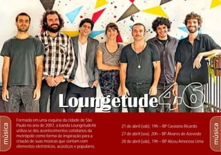 5
4
Formada em uma esquina da cidade de São
Paulo no ano de 2007, a banda Loungetude46
utiliza-se dos acontecimentos cotidianos da
metrópole como forma de inspiração para a
criação de suas músicas que contam com
elementos eletrônicos, acústicos e populares.
21 de abril (sáb), 19h – BP Cassiano Ricardo
27 de abril (sex), 20h – BP Álvares de Azevedo
28 de abril (sáb), 19h – BP Alceu Amoroso Lima
música
música
 