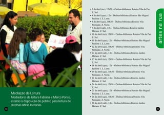 58 59
l3 de abril (ter), 12h30 – Ônibus-biblioteca Roteiro Vila da Paz.
Z. Sul.
l4 de abril (qua), 12h – Ônibus-biblioteca Roteiro São Miguel
Paulista I. Z. Leste.
l5 de abril (qui), 10h30 – Ônibus-biblioteca Roteiro Vila
Penteado. Z. Norte.
l7 de abril (sáb), 14h – Ônibus-biblioteca Roteiro Jardim
Miriam. Z. Sul.
l10 de abril (ter), 12h30 – Ônibus-biblioteca Roteiro Vila da Paz.
Z. Sul.
l11 de abril (qua), 12h – Ônibus-biblioteca Roteiro São Miguel
Paulista I. Z. Leste.
l12 de abril (qui), 10h30 – Ônibus-biblioteca Roteiro Vila
Penteado. Z. Norte.
l14 de abril (sáb), 14h – Ônibus-biblioteca Roteiro Jardim
Miriam. Z. Sul.
l17 de abril (ter), 12h30 – Ônibus-biblioteca Roteiro Vila da Paz.
Z. Sul.
l18 de abril (qua), 12h – Ônibus-biblioteca Roteiro São Miguel
Paulista I. Z. Leste.
l19 de abril (qui), 10h30 – Ônibus-biblioteca Roteiro Vila
Penteado. Z. Norte.
l21 de abril (sáb), 14h – Ônibus-biblioteca Roteiro Jardim
Miriam. Z. Sul.
l24 de abril (ter), 12h30 – Ônibus-biblioteca Roteiro Vila da Paz.
Z. Sul.
l25 de abril (qua), 12h – Ônibus-biblioteca Roteiro São Miguel
Paulista I. Z. Leste.
l26 de abril (qui), 10h30 – Ônibus-biblioteca Roteiro Vila
Penteado. Z. Norte.
l28 de abril (sáb), 14h – Ônibus-biblioteca Roteiro Jardim
Miriam. Z. Sul.
artesnarua
Mediação de Leitura
Mediadores de leitura Fabiana e Marco Ponce,
estarão à disposição do público para leitura de
diversas obras literárias.
 