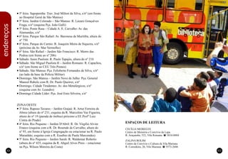 ESPAÇOS DE LEITURA
CECÍLIA MEIRELES
Centro de Memória e Convívio da Lapa
R. Araçatuba, 522, Vila Romana (3834-0004
ZALINA ROLIM
Centro de Convívio e Cultura da Vila Mariana
R. Corredeira, 26, Vila Mariana (5573-2606
88 89
n
n
n
n
n
n
n
n
n
n
n
n
n
n
n
5ª feira. Sapopemba: Trav. José Milton da Silva, s/nº (em frente
ao Hospital Geral de São Mateus)
5ª feira. Jardim Colorado – São Mateus: R. Lázaro Gonçalves
Fraga, s/nº (esquina Pça. João Galli)
5ª feira. Ponte Rasa – Cidade A. E. Carvalho: Av. das
Alamandas, s/nº
6ª feira. Parque São Rafael: Av. Baronesa de Muritiba, altura do
nº 750
6ª feira. Parque do Carmo: R. Joaquim Meira de Siqueira, s/nº
(próximo da Av. Mar Vermelho)
6ª feira. São Rafael – Jardim São Francisco: R. Morro das
Pedras (em frente ao nº 206)
Sábado. Itaim Paulista: R. Paulo Tapajós, altura do nº 210
Sábado. São Miguel Paulista II – Jardim Romano: R. Capachos,
s/nº (em frente ao CEU Três Pontes)
Sábado. São Mateus: Pça. Felisberto Fernandes de Silva, s/nº
(ao lado da base da Polícia Militar)
Domingo. São Mateus – Jardim Nove de Julho: Pça. General
Manoel Rabelo com R. Dr. Paulo Queiroz, s/nº
Domingo. Cidade Tiradentes: Av. dos Metalúrgicos, s/nº
(esquina com Av. Leandro)
Domingo Cidade Líder: Pça. José Enio Silveira, s/nº
ZONA OESTE
3ª feira. Raposo Tavares – Jardim Grajaú: R. Artur Ferreira de
Abreu (altura do nº 231, esquina da R. Marcolino Vaz Figueira,
altura do nº 19 (parada de ônibus) próximo a EE Profº Luiz
Cintra do Prado)
4ª feira. Rio Pequeno – Jardim D'Abril: R. Dr. Virgílio Alvim
Franco (esquina com a R. Dr. Resende de Carvalho, altura do
nº 93, em frente à Igreja Congregação ou estacionar na R. Paulo
Maranhão, esquina com a R. Eusébio de Paula Marcondes)
5ª feira. Rio Pequeno – Jardim Sarah: R. Waldemar Roberto
(altura do nº 435, esquina da R. Abgail Alves Pires – estacionar
na Pça. Wilson Moreira da Costa)
endereços
 