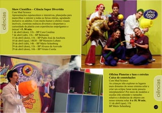 12 13
Show Científico – Ciência Super Divertida
Com Mad Science
Apresentações espetaculares e interativas, planejadas para
maravilhar e entreter a todas as faixas etárias, agradando
inclusive os adultos. Com muito humor e efeitos visuais
incríveis, cientistas malucos divertem e despertam a
curiosidade da platéia com experiências empolgantes e
únicas! +5. 50 min.
1 de abril (dom), 11h – BP Cora Coralina
7 de abril (sáb), 11h – BP Belmonte
15 de abril (dom), 11h – BP Padre José de Anchieta
18 de abril (qua), 14h30 – BP Monteiro Lobato
28 de abril (sáb), 14h – BP Mário Schenberg
29 de abril (dom), 11h – BP Álvares de Azevedo
29 de abril (dom), 16h – BP Viriato Corrêa
ciências
ciências
Oficina Planetas e luas e estrelas
Caixa de constelações
Com Mad Science
As crianças irão explorar os lugares
mais distantes do nosso sistema solar e
criar um eclipse lunar neste passeio
interplanetário! Por meio de modelos e
escalas irão entender o tamanho
relativo e distâncias de objetos em
nosso sistema solar. 6 a 10. 50 min.
11 de abril (qua), 11h
BP Mário Schenberg
 