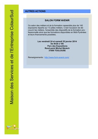 Maison des Services et de l’Entreprise ColaurSud

AUTRES ACTIONS

SALON FORM’AVENIR
Ce salon des métiers et de la formation rassemble plus de 140
exposants répartis sur 13 pôles métiers. C’est l’occasion de découvrir les métiers, l’ensemble des dispositifs de la formation professionnelle ainsi que les formations disponibles en Midi-Pyrénées
et leurs financements possibles.
Les vendredi 24 et samedi 25 janvier 2014
De 9h30 à 18h
Parc des Expositions
Rond point Michel Bénéch
31000 TOULOUSE
Renseignements : http://www.form-avenir.com/

 