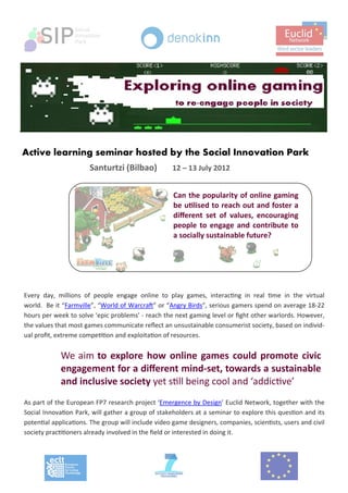  




Active learning seminar hosted by the Social Innovation Park 
                            Santurtzi (Bilbao)             12 – 13 July 2012                 
                                                                                                             
               
                                                           Can the popularity of online gaming 
                                                           be u lised to reach out and foster a 
                                                           diﬀerent  set  of  values,  encouraging 
                                                           people  to  engage  and  contribute  to 
                                                           a socially sustainable future?




    Every  day,  millions  of  people  engage  online  to  play  games,  interac ng  in  real  me  in  the  virtual 
    world.  Be it “Farmville”, “World of Warcra ” or “Angry Birds”, serious gamers spend on average 18‐22 
    hours per week to solve ‘epic problems’ ‐ reach the next gaming level or ﬁght other warlords. However, 
    the values that most games communicate reﬂect an unsustainable consumerist society, based on individ‐
    ual proﬁt, extreme compe on and exploita on of resources. 
     
                      We aim to  explore  how  online  games  could  promote  civic   
     
                      engagement for a diﬀerent mind‐set, towards a sustainable 
                      and inclusive society yet s ll being cool and ‘addic ve’ 
    As part of the European FP7 research project ‘Emergence by Design’ Euclid Network, together with the 
    Social Innova on Park, will gather a group of stakeholders at a seminar to explore this ques on and its 
    poten al applica ons. The group will include video game designers, companies, scien sts, users and civil 
    society prac oners already involved in the ﬁeld or interested in doing it. 

    
 
