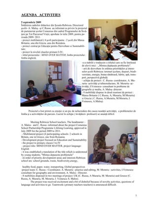 AGENDA ACTIVITIES
5 septembrie 2009
Întâlnirea cadrelor didactice din Şcoala Rebricea. Directorul
şcolii- A. Maloş –şi C.Russu au informat cu privire la proiectul
de parteneriat şcolar Comenius din cadrul Programului de Învă-
ţare pe Tot Parcursul Vieţii, aprobate în iulie 2009, pentru pe-
rioada 2009- 2011.
- proiect multilateral ( 4 şcoli participante : 2 şcoli din Marea
Britanie, una din Grecia ,una din România.
- proiect centrat pe Educaţie pentru Dezvoltare si Sustenabili-
tate;
- proiect la nivelul claselor primare I-IV;
- titlul proiectului : MIND OVER MATTER; limba proiectului :
limba engleză;
                                                             -s-a stabilit o traducere a titlului care sa fie înteleasă
                                                             de elevii mici : ,,Mintea depăşeşte problemele”.
                                                             - arii de dezvoltare în ordinea priorităţilor şi intere-
                                                             selor şcolii Rebricea: terenuri şcolare, deşeuri, biodi-
                                                             versitate, energie, hrana sănătoasă, hârtie, apă, trans-
                                                             port, perspectivă globală.
                                                             - echipa de proiect : C. Russu- coordonator, A. Mu-
                                                             rariu- activităţi şi tehnoredactare, M. Morariu- ac-
                                                             tivităţi, I.Voinescu- consultant in probleme de
                                                             geografie şi mediu, A. Maloş- director.
                                                             - 8 mobilităţi dispuse in două reuniuni de proiect :
                                                             Marea Britanie ( C.Russu, A, Murariu, M.Morariu)
                                                             si Grecia ( C. Russu, A.Murariu, M.Morariu, I.
                                                             Voinescu, A.Maloş).


       Proiectul a fost primit cu emoţie si un pic de neîncredere din cauza noutăţii activităţii, a problemelor de
limba şi a activităţilor de parcurs. Lucrul în echipa ( învăţători- profesori) se anunţă dificil.


          Meeting Rebricea School teachers. The headmaster –
A. Malos- and C. Russu -informed about the project Comenius
School Partnership Programme Lifelong Learning, approved in
July 2009 for the period 2009 to 2011.
 - Multilateral project (4 participating schools: 2 schools in
Britain, one in Greece, one from Romania.
- Development project focused on Education and Sustainability
- the project to primary classes I to IV
 - project title: MIND OVER MATTER, project language:
English
- it was established a translation of the title which is understood
by young students, "Mintea depaseste problemele"
 -in order of priority development areas and interests Rebricea
school are: school grounds, waste, biodiversity,energy,

  healthy food, paper, water, transporting, Global perspectives
-project team: C. Russu - Coordinator, A. Murariu - practice and editing, M. Morariu - activities, I.Voinescu-
consultant for geography and environment, A. Malos - Director.
- 8 mobilities disposed in two meetings of project: UK (C. Russu, A Murariu, M. Morariu) and Greece (C.
Russu, A. Murariu, M. Morariu, I. Voinescu A. Malos).
          The project was received excitement and a bit of disbelief because of novelty activities, questions of
language and activities to go. Teamwork ( primary teachers-teachers) is announced difficult.



                                                                                                                     1
 
