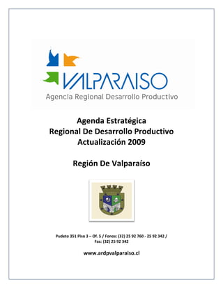 Agenda Estratégica
Regional De Desarrollo Productivo
       Actualización 2009

          Región De Valparaíso




 Pudeto 351 Piso 3 – Of. 5 / Fonos: (32) 25 92 760 - 25 92 342 /
                      Fax: (32) 25 92 342

                www.ardpvalparaiso.cl
 