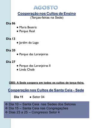 Cooperação nos Cultos de Ensino
                   (Terças-feiras na Sede)
Dia 06
         ● Maria Beatriz
         ● Parque Real

Dia 13
         ● Jardim do Lago

Dia 20
         ● Parque das Laranjeiras

Dia 27
         ● Parque das Laranjeiras II
         ● Linda Chaib



  OBS: A Sede coopera em todos os cultos de terça-feira.

 Cooperação nos Cultos de Santa Ceia - Sede
     Dia 11        ● Setor 04

 Dia 10 – Santa Ceia nas Sedes dos Setores
 Dia 15 – Santa Ceia nas Congregações
 Dias 23 a 25 – Congresso Setor 4
 