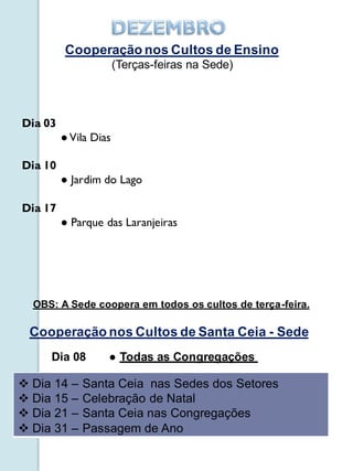 Cooperação nos Cultos de Ensino
                       (Terças-feiras na Sede)



Dia 03
         ● Vila Dias

Dia 10
         ● Jardim do Lago

Dia 17
         ● Parque das Laranjeiras




  OBS: A Sede coopera em todos os cultos de terça-feira.

 Cooperação nos Cultos de Santa Ceia - Sede
     Dia 08        ● Todas as Congregações

 Dia 14 –   Santa Ceia nas Sedes dos Setores
 Dia 15 –   Celebração de Natal
 Dia 21 –   Santa Ceia nas Congregações
 Dia 31 –   Passagem de Ano
 