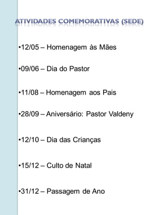 •12/05 – Homenagem às Mães


•09/06 – Dia do Pastor


•11/08 – Homenagem aos Pais

•28/09 – Aniversário: Pastor Valdeny


•12/10 – Dia das Crianças


•15/12 – Culto de Natal


•31/12 – Passagem de Ano
 