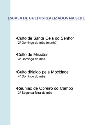•Culto de Santa Ceia do Senhor
 2º Domingo do mês (manhã)


•Culto de Missões
 3º Domingo do mês



•Culto dirigido pela Mocidade
 4º Domingo do mês


•Reunião de Obreiro do Campo
 3º Segunda-feira do mês
 