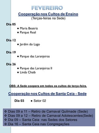 Cooperação nos Cultos de Ensino
                    (Terças-feiras na Sede)
 Dia 05
          ● Maria Beatriz
          ● Parque Real

 Dia 12
          ● Jardim do Lago

 Dia 19
          ● Parque das Laranjeiras

 Dia 26
          ● Parque das Laranjeiras II
          ● Linda Chaib



   OBS: A Sede coopera em todos os cultos de terça-feira.

  Cooperação nos Cultos de Santa Ceia - Sede
      Dia 03        ● Setor 02


 Dias 09 a 11 – Retiro de Carnaval Quilmade (Sede)
 Dias 09 a 12 – Retiro de Carnaval Adolescentes(Sede)
 Dia 09 – Santa Ceia nas Sedes dos Setores
 Dia 16 – Santa Ceia nas Congregações
 
