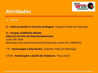 Atividades
●   Dia 20

8h - Café da manhã no Terreiro do Bogum - Engenho Velho da Federação

9h - Projeto CORREIOS NEGRO
Abertura da Feira de Empreendedorismo
Local: Edf. Sede
Realização: Secretaria Municipal da Reparação, apoio dos CORREIOS

11h - Homenagem a Mae Runhó - Engenho Velho da Federação

12h30 - Homenagem a Zumbi dos Palmares - Praça da Sé
 