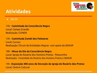 Atividades
●   Dia 20

15h - Caminhada da Consciência Negra
Local: Campo Grande
Realização: CONEN

15h - Caminhada Zumbi dos Palmares
Local: Curuzu
Realização: Fórum de Entidades Negras com apoio da SEMUR

18h - Missa do Dia da Consciência Negra
Local: Igreja do Rosário dos Homens Pretos - Pelourinho
Realização: Irmandade do Rosário dos Homens Pretos e SEMUR

19h - Exposição 400 anos de Devoção da Igreja do Rosário dos Pretos
Local: Centro Cultural
 