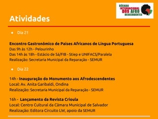 Atividades
●   Dia 21

Encontro Gastronômico de Países Africanos de Língua Portuguesa
Das 9h às 12h - Pelourinho
Das 14h às 18h - Estácio de Sá/FIB - Stiep e UNIFACS/Paralela
Realização: Secretaria Municipal da Reparação - SEMUR

●   Dia 22

14h - Inauguração do Monumento aos Afrodescendentes
Local: Av. Anita Garibaldi, Ondina
Realização: Secretaria Municipal da Reparação - SEMUR

16h - Lançamento da Revista Crioula
Local: Centro Cultural da Câmara Municipal de Salvador
Realização: Editora Circuito LW, apoio da SEMUR
 