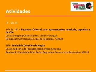Atividades

●   Dia 24

14h às 18h - Encontro Cultural com apresentações musicais, capoeira e
desfile
Local: Shopping Outlet Center, térreo - Uruguai
Realização: Secretaria Municipal da Reparação - SEMUR

18h - Seminário Consciência Negra
Local: Auditório da Faculdade Dom Pedro Segundo
Realização: Faculdade Dom Pedro Segundo e Secretaria da Reparação - SEMUR
 