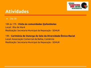 Atividades
●   Dia 28

10h às 17h - Visita às comunidades Quilombolas
Local: Ilha de Maré
Realização: Secretaria Municipal da Reparação - SEMUR

19h - Cerimônia de Outorga do Selo da Diversidade Étnico-Racial
Local: Associação Comercial da Bahia, Comércio
Realização: Secretaria Municipal da Reparação - SEMUR
 