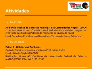 Atividades

●   Dia 29, 14h

Audiência Pública do Conselho Municipal das Comunidades Negras CMCN
- A importancia do Conselho Municipal das Comunidades Negras na
efetivação das Políticas Públicas de Promoção da Igualdade Racial
Local: Sociedade Protetora dos Desvalidos - Terreiro de Jesus/ Pelourinho

●   Dia 30, 16h30

Painel 7 - O Rufar dos Tambores
Ogãs de Terreiro com apresentação do Prof. Jaime Sodré
Local: Sala de Carybé (MAFRO)
Realização: Museu Afro-Brasileiro da Universidade Federal da Bahia --
MAFRO/FFCH/UFBA , tel: 3283 - 5540
 