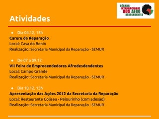 Atividades
 ● Dia 04.12, 13h
Caruru da Reparação
Local: Casa do Benin
Realização: Secretaria Municipal da Reparação - SEMUR

 ● De 07 a 09.12
VII Feira de Empreeendedores Afrodesdendentes
Local: Campo Grande
Realização: Secretaria Municipal da Reparação - SEMUR

 ● Dia 18.12, 13h
Apresentação das Ações 2012 da Secretaria da Reparação
Local: Restaurante Coliseu - Pelourinho (com adesão)
Realização: Secretaria Municipal da Reparação - SEMUR
 
